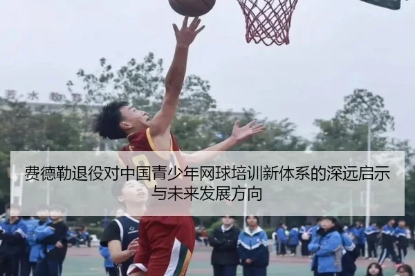 费德勒退役对中国青少年网球培训新体系的深远启示与未来发展方向
