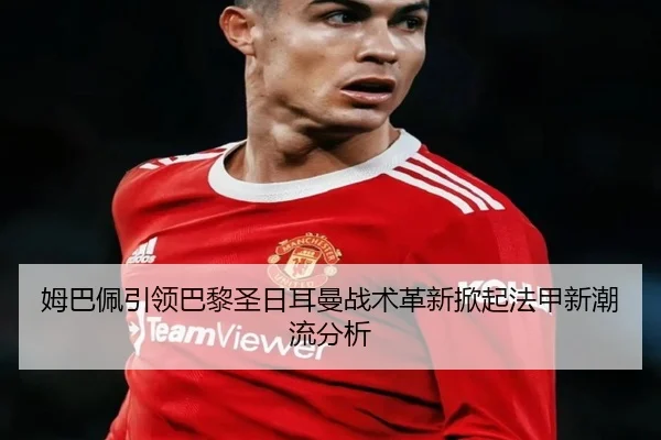 姆巴佩引领巴黎圣日耳曼战术革新掀起法甲新潮流分析