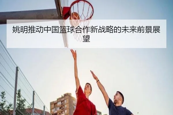姚明推动中国篮球合作新战略的未来前景展望