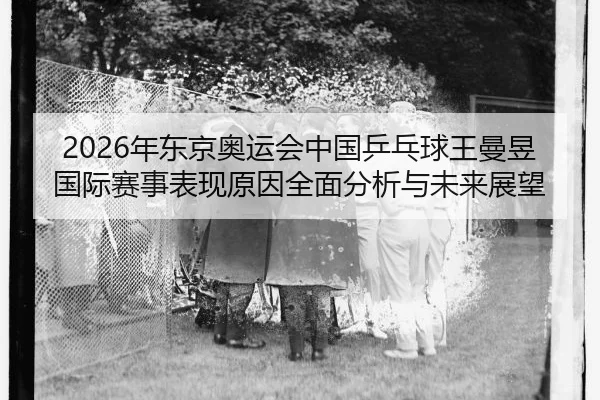 2026年东京奥运会中国乒乓球王曼昱国际赛事表现原因全面分析与未来展望