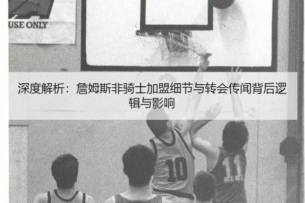 深度解析：詹姆斯非骑士加盟细节与转会传闻背后逻辑与影响